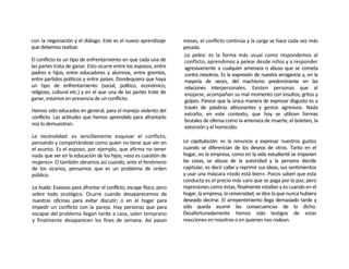 con la negociación y el diálogo. Este es el nuevo aprendizaje        meses, el conflicto continúa y la carga se hace cada vez más
que debemos realizar.                                                pesada.
                                                                     La pelea: es la forma más usual como respondemos al
El conflicto es un tipo de enfrentarniento en que cada una de        conflicto, aprendimos a pelear desde niños y a responder
las partes trata de ganar. Esto ocurre entre los esposos, entre      agresivamente a cualquier amenaza o abuso que se cometa
padres e hijos, entre educadores y alumnos, entre gremios,           contra nosotros. Es la expresión de nuestra arrogancia y, en la
entre partidos políticos y entre países. Dondequiera que haya        mayoría de veces, del machismo predominante en las
un tipo de enfrentarniento (social, político, económico,             relaciones interpersonales. Existen personas que al
religioso, cultural etc.) y en el que una de las partes trate de     enojarse, acompañan su mal momento con insultos, gritos y
ganar, estamos en presencia de un conflicto.                         golpes. Parece que la única manera de expresar disgusto es a
                                                                     través de palabras altisonantes y gestos agresivos. Nada
Hemos sido educados en general, para el manejo violento del
                                                                     extraño, en este contexto, que hoy se utilicen formas
conflicto. Las actitudes que hemos aprendido para afrontarlo
                                                                     brutales de ofensa como la amenaza de muerte, el boleteo, la
nos lo demuestran:
                                                                     extorsión y el homicidio.
La neutralidad: es sencillamente esquivar el conflicto,
pensando y comportándose como quien no tiene que ver en              La capitulación: es la renuncia a expresar nuestros gustos
el asunto. Es el esposo, por ejemplo, que afirma no tener            cuando se diferencian de los deseos de otros. Tanto en el
nada que ver en la educación de los hijos; «eso es cuestión de       hogar, en la empresa, como en la vida estudiantil se imponen
mujeres». O también obramos así cuando, ante el fenómeno             las cosas, se abusa de la autoridad y la persona decide
de los sicarios, pensamos que es un problema de orden                capitular, es decir callar y reprimir sus ideas, sus sentimientos
público.                                                             y usar una máscara «todo está bien». Pocos saben que esta
                                                                     conducta es el precio más caro que se paga por la paz; pero
La huida: Evasivas para afrontar el conflicto, escape físico, pero   represiones como éstas, finalmente estallan y es cuando en el
sobre todo sicológico. Ocurre cuando desaparecemos de                hogar, la empresa, la universidad, se dice lo que nunca hubiera
nuestras oficinas para evitar discutir; o en el hogar para           deseado decirse. El arrepentimiento llega demasiado tarde y
impedir un conflicto con la pareja. Hay personas que para            sólo queda asumir las consecuencias de lo dicho.
escapar del problema llegan tarde a casa, salen temprano             Desafortunadamente hemos sido testigos de estas
y finalmente desaparecen los fines de semana. Así pasan              reacciones en nosotros o en quienes nos rodean.
 
