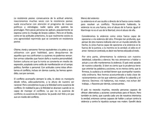 La resistencia pasiva: consecuencia de la actitud anterior,             Menú del violento:
reaccionamos muchas veces con la resistencia pasiva:                    La violencia es el uso oculto o directo de la fuerza como medio
suele escucharse con atención el programa de nuevas                     para resolver un conflicto. Técnicamente hablando, la
políticas y estrategias; nadie opina ante quienes las                   violencia no es una fuerza, sino el abuso de la fuerza. Igual el
promulgan. Pero pocas personas las aplican, popularmente se             libertinaje no es el uso de la libertad, sino el abuso de ella.
expresa como la «huelga de brazos caídos». Pero en el fondo,
como en las actitudes anteriores, lo que realmente existe es            Consideramos la violencia como única fuerza capaz de
una agresividad reprimida que se convierte en resistencia               oponerse a «la violencia del otro. Principio tan profundo, que
pasiva.                                                                 pensar de otra manera indicaría vivir en un mundo extraño. De
                                                                        hecho, la única fuerza capaz de oponerse a la violencia es la
                                                                        fuerza de la justicia; a la mentira es la verdad; al odio es el
Chisme, ironía y sarcasmo: formas equivalentes a la pelea y que         amor. Vamos en contravía, es decir nos hemos educado al revés.
utilizamos con gran habilidad, para desquitarnos de
aquellos que nos confrontan o a quienes no podemos vencer.               Por otra parte, alimentamos la violencia con nuestra
Son armas cobardes que hacen daño a nuestra personalidad.                debilidad, cobardía y silencio. No nos atrevemos a hablar o
Existen culturas en que la ironía se convierte en medio de               actuar y con ello mantenemos la violencia. El país está saciado
expresión, aceptada como estilo de manifestación en el campo             de nuestra cobardía. Si bien es cierto que la prudencia tiene
político, familiar o personal. Con actitudes como éstas afron-           que orientar las palabras y acciones, no es menos cierto, que la
tamos el conflicto, incluso sin damos cuenta, las hemos apren-
                                                                         firmeza, la audacia y la verdad tienen que acompañar nuestra
dido, casi por osmosis.
                                                                         vida ordinaria. Nos hemos acostumbrado a toda clase de
El conflicto acompaña siempre la vida, lo obvio es manejarlo             racionamientos con los que solemos justificar la cobardía y el
desde niños, adecuadamente, a la altura de nuestro ser                   silencio. Decimos: «Si hablamos, nos matan, nos echan del
racional. Pero concebimos la paz y la felicidad como ausencia de         trabajo...» Razones por demás, consecuentes.
conflicto. En realidad la paz y la felicidad se alcanzan cuando se es
capaz de manejar el conflicto. La paz no es ausencia de                 El país no necesita muertos, necesita personas capaces de
                                                                        ofrecer alternativas y acciones constructivas para el futuro. Pero
conflicto; es ausencia de injusticia. Se puede vivir feliz y en paz
                                                                        también es cierto, que cuando cada uno de nosotros interioriza
aun en medio del conflicto.
                                                                        la verdad, entonces somos capaces de hablar y actuar contra la
                                                                        violencia y contra la injusticia aunque nos maten. Gandhi decía
 