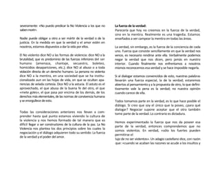 severamente: «No puedo predicar la No Violencia a los que no         La fuerza de la verdad:
saben morir>.                                                        Parecería que hoy no creemos en la fuerza de la verdad,
                                                                     sino en la mentira. Realmente es una tragedia. Estamos
Nadie puede obligar a otro a ser mártir de la verdad o de la         enseñados a ver campear la mentira en todas las áreas.
justicia. En la medida en que la verdad y el amor estén en
nosotros, estamos dispuestos a dar la vida por ellos.                La verdad, sin embargo, es la fuerza de la conciencia de cada
                                                                     uno. Fuerza que consiste sencillamente en que la verdad nos
El No violento dice NO a las formas de violencia: dice NO a la       vence, es necesario rendirse ante ella. Verbalmente podemos
brutalidad, que es predominio de las fuerzas inferiores del ser      negar la verdad que nos dicen, pero jamás en nuestro
humano (amenaza, chantaje, secuestro, boleteo,                       interior. Cuando finalmente nos enfrentamos a nosotros
homicidios desapariciones, etc.); dice NO al abuso o a toda          mismos reconocemos esa verdad y se hace imposible negarla.
violación directa de un derecho humano. La persona no violenta
dice NO a la mentira, en una sociedad que se ha institu-             Si al dialogar estamos convencidos de esto, nuestras palabras
cionalizado aun en las hojas de vida, en que se ocultan apa-         llevarán una fuerza especial, la de la verdad; estaremos
riencias de velada cortesía. Dice NO a la astucia. El astuto es el   abiertos al pensamiento y a la propuesta de otro, lo que defini-
aprovechado, el que abusa de la buena fe del otro, el que            tivamente vale la pena es la verdad; no nuestra opinión
«mete goles», el que pasa por encima de los demás, de los            cuando carece de ella.
derechos más elementales, de las normas de convivencia humana
y se enorgullece de esto.                                            Todos tomamos parte en la verdad, es lo que hace posible el
                                                                     diálogo. Si creo que soy el único que la poseo, ¿para qué
                                                                     dialogar? Negociar supone aceptar que el otro también
Todas las consideraciones anteriores nos llevan a com-               tome parte de la verdad. Lo contrario es dictadura.
prender hasta qué punto estamos viviendo la cultura de
la violencia y nos hemos formado de tal manera que es
                                                                     Hemos experimentado la fuerza que nos da poseer esa
difícil llegar a ser constructores de la cultura de la paz. La No
                                                                     parte de la verdad, entonces comprendemos que no
Violencia nos plantea los dos principios sobre los cuales la
                                                                     somos violentos. En verdad, «sólo los fuertes pueden
negociación y el diálogo adquieren todo su sentido: La fuerza
                                                                     permitirse el
de la verdad y el poder del amor.
                                                                     lujo de no ser violentos». Un adagio castellano dice, con razón
                                                                     que: «cuando se acaban las razones se acude a los insultos y
 