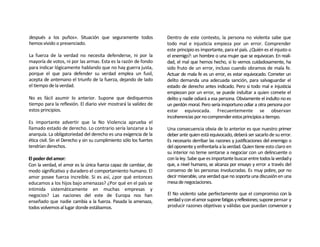 después a los puños». Situación que seguramente todos                Dentro de este contexto, la persona no violenta sabe que
hemos vivido o presenciado.                                          todo mal e injusticia empieza por un error. Comprender
                                                                     este principio es importante, para el país. ¿Quién es el injusto o
La fuerza de la verdad no necesita defenderse, ni por la             el enemigo?: un hombre o una mujer que se equivocan. En reali-
mayoría de votos, ni por las armas. Esta es la razón de fondo        dad, el mal que hemos hecho, si lo vemos cuidadosamente, ha
para indicar lógicamente hablando que no hay guerra justa,           sido fruto de un error, incluso cuando obramos de mala fe.
porque el que para defender su verdad emplea un fusil,               Actuar de mala fe es un error, es estar equivocado. Cometer un
acepta de antemano el triunfo de la fuerza, dejando de lado          delito demanda una adecuada sanción, para salvaguardar el
el tiempo de la verdad.                                              estado de derecho antes indicado. Pero si todo mal e injusticia
                                                                     empiezan por un error, se puede indultar a quien comete el
No es fácil asumir lo anterior. Supone que dediquemos                delito y nadie odiará a esa persona. Obviamente el indulto no es
tiempo para la reflexión. El diario vivir mostrará la validez de     un perdón moral. Pero sería inoportuno odiar a otra persona por
estos principios.                                                    estar equivocada. Frecuentemente se observan
                                                                     incoherencias por no comprender estos principios a tiempo.
Es importante advertir que la No Violencia aprueba el
llamado estado de derecho. Lo contrario sería lanzarse a la          Una consecuencia obvia de lo anterior es que nuestro primer
anarquía. La obligatoriedad del derecho es una exigencia de la       deber ante quien está equivocado, deberá ser sacarlo de su error.
ética civil. Sin el Derecho y sin su cumplimiento sólo los fuertes   Es necesario derribar las razones y justificaciones del enemigo o
tendrían derechos.                                                   del oponente y enfrentarla a la verdad. Quien tiene esto claro en
                                                                     su interior no teme sentarse a negociar con un delincuente o
El poder del amor:                                                   con la ley. Sabe que es importante buscar entre todos la verdad y
Con la verdad, el amor es la única fuerza capaz de cambiar, de       que, a nivel humano, se alcanza por ensayo y error a través del
modo significativo y duradero el comportamiento humano. El           consenso de las personas involucradas. Es muy pobre, por no
amor posee fuerza increíble. Si es así, ¿por qué entonces            decir miserable, una verdad que no soporta una discusión en una
educamos a los hijos bajo amenazas? ¿Por qué en el país se           mesa de negociaciones.
intimida sistemáticamente en muchas empresas y
negocios? Las naciones del este de Europa nos han                    El No violento sabe perfectamente que el compromiso con la
enseñado que nadie cambia a la fuerza. Pasada la amenaza,            verdad y con el amor supone fatigas y reflexiones; supone pensar y
todos volvemos al lugar donde estábamos.                             producir razones objetivas y válidas que puedan convencer y
 