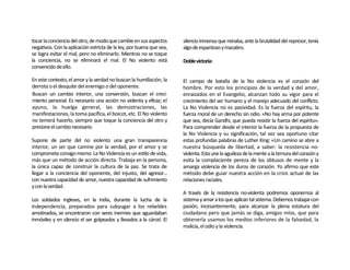 tocar la conciencia del otro, de modo que cambie en sus aspectos      silencio inmenso que reinaba, ante la brutalidad del represor, tenía
negativos. Con la aplicación estricta de la ley, por buena que sea,   algo de espantoso y macabro.
se logra evitar el mal, pero no eliminarlo. Mientras no se toque
la conciencia, no se eliminará el mal. El No violento está            Doble victoria:
convencido de ello.

En este contexto, el amor y la verdad no buscan la humillación, la    El campo de batalla de la No violencia es el corazón del
derrota o el desquite del enemigo o del oponente.                     hombre. Por esto los principios de la verdad y del amor,
Buscan un cambio interior, una conversión, buscan el creci-           enraizados en el Evangelio, alcanzan todo su vigor para el
miento personal. Es necesario una acción no violenta y eficaz; el     crecimiento del ser humano y el manejo adecuado del conflicto.
ayuno, la huelga general, las demostraciones, las                     La No Violencia no es pasividad. Es la fuerza del espíritu, la
manifestaciones, la toma pacífica, el boicot, etc. El No violento     fuerza moral de un derecho sin odio. «No hay arma por potente
no temerá hacerlo, siempre que toque la conciencia del otro y         que sea, decía Gandhi, que pueda resistir la fuerza del espíritu».
presione el cambio necesario.                                         Para comprender desde el interior la fuerza de la propuesta de
                                                                      la No Violencia y su significación, tal vez sea oportuno citar
Supone de parte del no violento una gran transparencia                estas profundas palabras de Luther King: «Un camino se abre a
interior, un ser que camine por la verdad, por el amor y se           nuestra búsqueda de libertad, a saber: la resistencia no-
comprometa consigo mismo. La No Violencia es un estilo de vida,       violenta. Esta une la agudeza de la mente a la ternura del corazón y
más que un método de acción directa. Trabaja en la persona,           evita la complaciente pereza de los obtusos de mente y la
la única capaz de construir la cultura de la paz. Se trata de         amarga violencia de los duros de corazón. Yo afirmo que este
llegar a la conciencia del oponente, del injusto, del agresor...      método debe guiar nuestra acción en la crisis actual de las
con nuestra capacidad de amor, nuestra capacidad de sufrimiento       relaciones raciales.
y con la verdad.
                                                                      A través de la resistencia no-violenta podremos oponernos al
Los soldados ingleses, en la India, durante la lucha de la            sistema y amar a los que aplican tal sistema. Debemos trabajar con
independencia, preparados para subyugar a los rebeldes                pasión, incesantemente, para alcanzar la plena estatura del
amotinados, se encontraron con seres inermes que aguardaban           ciudadano pero que jamás se diga, amigos míos, que para
inmóviles y en silencio el ser golpeados y llevados a la cárcel. El   obtenerla usamos los medios inferiores de la falsedad, la
                                                                      malicia, el odio y la violencia.
 