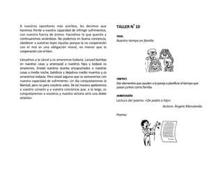 A nuestros opositores más acerbos, les decimos que                TALLER Nº 10
haremos frente a vuestra capacidad de infringir sufrimientos,
con nuestra fuerza de ánimo. Hacednos lo que queráis y            TEMA:
continuaremos amándoos. No podemos en buena conciencia,
                                                                  Nuestro tiempo en familia
obedecer a vuestras leyes injustas porque la no cooperación
con el mal es una obligación moral, no menor que la
cooperación con el bien.

Llevadnos a la cárcel y os amaremos todavía. Lanzad bombas
en nuestras casas y amenazad a nuestros hijos y todavía os
amaremos. Enviad vuestros sicarios encapuchados a nuestras
casas a media noche, batidnos y dejadnos medio muertos y os
amaremos todavía. Pero estad seguros que os venceremos con
                                                                  OBJETIVO:
nuestra capacidad de sufrimiento. Un día conquistaremos la
                                                                  Dar elementos que ayuden a la pareja a planificar el tiempo que
libertad, pero no para nosotros solos. De tal manera apelaremos
                                                                  pasan juntos como familia.
a vuestro corazón y a vuestra conciencia que, a la larga, os
conquistaremos a vosotros y nuestra victoria será una doble
                                                                  AMBEPOACIÓN:
victoria».
                                                                  Lectura del poema: «De padre a hijo»
                                                                                                     Autora: Ángela Marulanda.

                                                                  Poema:
 