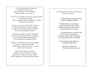No sé en qué momento el tiempo pasó,
         Ni a qué Hora mi Hijo creció,
     Sólo sé que adora es todo un hombre,                   'Ya no Hay juegos que arbitrar, tampoco Hay
      Y que en su vida,., ya no estoy y o.                             Santos que consolar,

'Era muy joven cuando mi dijo nació, todavía recuerdo
              el momento en que llegó.                              No Hay Historias que escuchar, peleas que
   (Pero mi trabajo el día me ocupada, y no me daba                 arreglar, ni rodillas que remendar.
              cuenta que el día pasaba,                 n
                                                        á        'Ya no Hay trabajo, ya no estoy atareado,
 No supe en qué momento aprendió a caminar,             m         no tengo qué hacer, me siento desolado.
 Ni tampoco a qué Hora comenzó a estudiar,              i       Adora soy yo quien quiere estar a su Codo.
No estuve presente cuando cambió sus dientes,           c          'Yes doy mi dijo quien vive ocupado.
     Sólo me ocupé de pagar las cuentas.                a
                                                        :            Un distante abismo me separa de mi dijo
 (Pedía que le consolara cuando se "aporreaba"                     Poco nos vemos... no somos amigos.
o que le ayudara cuando su carro no caminaba,                 Los años dan volado, mi Hijo se Ha marchado,
                                                        «
   pero yo estaba ocupado, debía trabajar,                     y su continua ausencia solo me ha dejado.
   y así sus problemas no podía solucionar.             L
                                                        a
                                                                 No sé en qué momento que tiempo pasó,
Cuando a casa llegaba insistía en estar conmigo,                       Ni a qué hora mi Hijo creció,
   '<Papi ven... yo quiero ser tu amigo...", "          c
  Más tarde dijo, quiero descansar", y con estas        a             Ojala pudiera volverá nacer,
          palabras me iba a reposar.                    r              Para estará su Codo y verlo crecer.
                                                        e
      Ojala atento le hubiera escuchado.                t
    Cuando al acostarlo y dejarlo arropado              a
 Suplicante me insistía con ruegos y llantos,           »
Que me quedara a su lado, que estaba asustado.
 