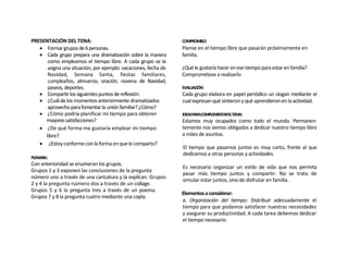 PRESENTACIÓN DEL TENA:                                          COMPROMISO:
    Formar grupos de 6 personas.                               Piense en el tiempo libre que pasarán próximamente en
    Cada grupo prepara una dramatización sobre la manera       familia.
      como empleamos el tiempo libre. A cada grupo se le
      asigna una situación, por ejemplo: vacaciones, fecha de   ¿Qué le gustaría hacer en ese tiempo para estar en familia?
      Navidad, Semana Santa, fiestas familiares,                Comprométase a realizarlo
      cumpleaños, almuerzo, oración, novena de Navidad,
      paseos, deportes.                                         EVALUACIÓN:
    Compartir los siguientes puntos de reflexión:              Cada grupo elabora en papel periódico un slogan mediante el
    ¿Cuál de los momentos anteriormente dramatizados           cual expresan qué sintieron y qué aprendieron en la actividad.
      aprovecho para fomentar la unión familiar? ¿Cómo?
    ¿Cómo podría planificar mi tiempo para obtener             IDEASPARACOMPLEMENTARELTEMA:
     mayores satisfacciones?                                    Estamos muy ocupados como todo el mundo. Permanen-
    ¿De qué forma me gustaría emplear mi tiempo                temente nos vemos obligados a dedicar nuestro tiempo libre
     libre?                                                     a miles de asuntos.
    ¿Estoy conforme con la forma en que lo comparto?
                                                                El tiempo que pasamos juntos es muy corto, frente al que
                                                                dedicamos a otras personas y actividades.
PLENARIA:
Con anterioridad se enumeran los grupos.
                                                                Es necesario organizar un estilo de vida que nos permita
Grupos 1 y 3 exponen las conclusiones de la pregunta
                                                                pasar más tiempo juntos y compartir. No se trata de
número uno a través de una caricatura y la explican. Grupos
                                                                simular estar juntos, sino de disfrutar en familia.
2 y 4 la pregunta número dos a través de un collage.
Grupos 5 y 6 la pregunta tres a través de un poema.
                                                                Elementos a considerar:
Grupos 7 y 8 la pregunta cuatro mediante una copla.
                                                                a. Organización del tiempo: Distribuir adecuadamente el
                                                                tiempo para que podamos satisfacer nuestras necesidades
                                                                y asegurar su productividad. A cada tarea debemos dedicar
                                                                el tiempo necesario.
 
