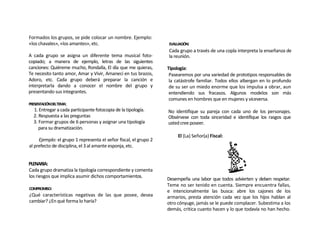 Formados los grupos, se pide colocar un nombre. Ejemplo:
«los chavales», «los amantes», etc.                               EVALUACIÓN:
                                                                  Cada grupo a través de una copla interpreta la enseñanza de
A cada grupo se asigna un diferente tema musical foto-            la reunión.
copiado; a manera de ejemplo, letras de las siguientes
canciones: Quiéreme mucho, Rondalla, El día que me quieras,       Tipología:
Te necesito tanto amor, Amar y Vivir, Amanecí en tus brazos,       Pasearemos por una variedad de prototipos responsables de
Adoro, etc. Cada grupo deberá preparar la canción e                la catástrofe familiar. Todos ellos albergan en lo profundo
interpretarla dando a conocer el nombre del grupo y                de su ser un miedo enorme que los impulsa a obrar, aun
presentando sus integrantes.                                       entendiendo sus fracasos. Algunos modelos son más
                                                                   comunes en hombres que en mujeres y viceversa.
PRESENTACIÓNDELTEMA:
  1. Entregar a cada participante fotocopia de la tipología.      No identifique su pareja con cada uno de los personajes.
  2. Respuesta a las preguntas                                    Obsérvese con toda sinceridad e identifique los rasgos que
  3. Formar grupos de 6 personas y asignar una tipología          usted cree poseer.
     para su dramatización.
                                                                       El (La) Señor(a) Fiscal:
     Ejemplo: el grupo 1 representa el señor fiscal, el grupo 2
al prefecto de disciplina, el 3 al amante esponja, etc.


PLENARIA:
Cada grupo dramatiza la tipología correspondiente y comenta
los riesgos que implica asumir dichos comportamientos.
                                                                  Desempeña una labor que todos advierten y deben respetar.
                                                                  Teme no ser tenido en cuenta. Siempre encuentra fallas,
COMPROMISO:
                                                                  e intencionalmente las busca: abre los cajones de los
¿Qué características negativas de las que posee, desea            armarios, presta atención cada vez que los hijos hablan al
cambiar? ¿En qué forma lo haría?                                  otro cónyuge, jamás se le puede complacer. Subestima a los
                                                                  demás, critica cuanto hacen y lo que todavía no han hecho.
 