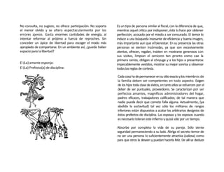 No consulta, no sugiere, no ofrece participación. No soporta   Es un tipo de persona similar al fiscal, con la diferencia de que,
el menor olvido y se altera espectacularmente por los          mientras aquel critica por indisponer, éste lo hace por obtener
errores ajenos. Gasta enormes cantidades de energía, al        perfección, acosado por el miedo a ser censurado. El temor lo
intentar reformar al prójimo a fuerza de reproches. Sin        induce a una búsqueda incesante de eficiencia y buena imagen,
conceder un ápice de libertad para escoger el modo más         más importante aun que el bienestar. En su presencia las otras
apropiado de comportarse. En un ambiente así, ¿puede haber     personas se sienten incómodas, ya que son excesivamente
espacio para la libertad?                                      atentos, ofrecen, regalan, insisten en mostrarse generosos con
                                                               sus visitas, limpian el cenicero tan pronto como cae la
                                                               primera ceniza, obligan al cónyuge y a los hijos a presentarse
El (La) amante esponja:                                        impecablemente vestidos, mostrar su mejor sonrisa y observar
El (La) Prefecto(a) de disciplina:                             todas las reglas de cortesía.

                                                               Cada cosa ha de permanecer en su sitio exacto y los miembros de
                                                               la familia deben ser competentes en todo aspecto. Exigen
                                                               de los hijos toda clase de éxitos, en tanto ellos se esfuercen por el
                                                               deber de ser puntuales, proveedores. Se caracterizan por ser
                                                               perfectos amantes, magníficos administradores del hogar,
                                                               padres eficaces, trabajadores calificados; de tal manera que
                                                               nadie pueda decir que comete falla alguna. Actualmente, (ya
                                                               abolida la esclavitud) tal vez sólo los militares de rangos
                                                               inferiores están dispuestos a acatar los arbitrarios designios de
                                                               éstos prefectos de disciplina. Las esposas y los esposos cuando
                                                               es necesario toleran este infierno y quizá sólo por un tiempo.

                                                               Absorbe por completo la vida de su pareja. Sólo siente
                                                               seguridad permaneciendo a su lado. Abriga el secreto temor de
                                                               no ser una persona lo suficientemente atractiva (valiosa) como
                                                               para que otros la deseen y puedan hacerla feliz. De allí se deduce
 