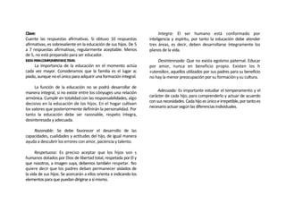 Clave:                                                                     Integra: El ser humano está conformado por
Cuente las respuestas afirmativas. Si obtuvo 10 respuestas           inteligencia y espíritu, por tanto la educación debe atender
afirmativas, es sobresaliente en la educación de sus hijos. De 5     tres áreas, es decir, deben desarrollarse íntegramente los
a 7 respuestas afirmativas, regularmente aceptable. Menos            planos de la vida.
de 5, no está preparado para ser educador.
IDEAS PARACOMPLEMENTARELTEMA:                                            Desinteresada: Que no exista egoísmo paternal. Educar
       La importancia de la educación en el momento actúa            por amor, nunca en beneficio propio. Existen los h
cada vez mayor. Consideramos que la familia es el lugar a¡           «utensilio», aquellos utilizados por sus padres para su beneficio
piado, aunque no el único para adquirir una formación integral.      no hay la menor preocupación por su formación y su cultura.

     La función de la educación no se podrá desarrollar de
manera integral, si no existe entre los cónyuges una relación             Adecuada: Es importante estudiar el temperamento y el
armónica. Cumplir en totalidad con las responsabilidades, algo       carácter de cada hijo, para comprenderlo y actuar de acuerdo
                                                                     con sus necesidades. Cada hijo es único e irrepetible, por tanto es
decisivo en la educación de los hijos. En el hogar cultivan
                                                                     necesario actuar según las diferencias individuales.
los valores que posteriormente definirán la personalidad. Por
tanto la educación debe ser razonable, respeto íntegra,
desinteresada y adecuada.

    Razonable: Se debe favorecer el desarrollo de las
capacidades, cualidades y actitudes del hijo, de igual manera
ayuda a descubrir los errores con amor, paciencia y talento.

      Respetuosa: Es preciso aceptar que los hijos son s
humanos dotados por Dios de libertad total, respetada por El y
que nosotros, a imagen suya, debemos también respetar. No
quiere decir que los padres deban permanecer aislados de
la vida de sus hijos. Se acercarán a ellos orienta e indicando los
elementos para que puedan dirigirse a sí mismo.
 
