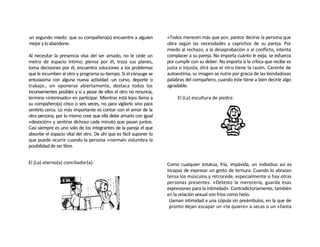 un segundo miedo: que su compañero(a) encuentre a alguien            «Todos merecen más que yo», parece decirse la persona que
mejor y lo abandone.                                                 obra según las necesidades y caprichos de su pareja. Por
                                                                     miedo al rechazo, a la desaprobación o al conflicto, intenta
Al necesitar la presencia viva del ser amado, no le cede un          complacer a su pareja. No importa cuánto le exija, se esfuerza
metro de espacio íntimo; piensa por él, traza sus planes,            por cumplir con su deber. No importa si la crítica que recibe es
toma decisiones por él, encuentra soluciones a los problemas         justa o injusta, dirá que el otro tiene la razón. Carente de
que le incumben al otro y programa su tiempo. Si el cónyuge se       autoestima, su imagen se nutre por gracia de las bondadosas
entusiasma con alguna nueva actividad -un curso, deporte o           palabras del compañero, cuando éste tiene a bien decirle algo
trabajo-, sin oponerse abiertamente, destaca todos los               agradable.
inconvenientes posibles y si a pesar de ellos el otro no renuncia,
termina «interesado» en participar. Mientras está lejos llama a           El (La) escultura de piedra:
su compañero(a) cinco o seis veces, no para vigilarlo sino para
sentirlo cerca. Lo más importante es contar con el amor de la
otra persona; por lo mismo cree que ella debe amarlo con igual
«devoción» y sentirse dichoso cada minuto que pasan juntos.
Casi siempre es uno solo de los integrantes de la pareja el que
absorbe el espacio vital del otro. De ahí que es fácil suponer lo
que puede ocurrir cuando la persona «normal» vislumbra la
posibilidad de ser libre.


El (La) eterno(a) conciliador(a):                                    Como cualquier estatua, fría, impávida, un individuo así es
                                                                     incapaz de expresar un gesto de ternura. Cuando lo abrazan
                                                                     tensa los músculos y retrocede, especialmente si hay otras
                                                                     personas presentes. «Detesto la merecería, guarda esas
                                                                     expresiones para la intimidad». Contradictoriamente, también
                                                                     en la relación sexual son fríos como hielo.
                                                                      Llaman intimidad a una cópula sin preámbulos, en la que de
                                                                      pronto dejan escapar un «te quiero» a secas o un «hasta
 