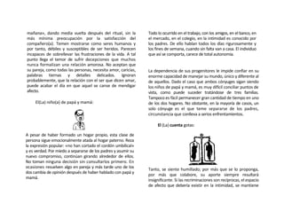 mañana», dando media vuelta después del ritual, sin la         Todo lo ocurrido en el trabajo, con los amigos, en el banco, en
más mínima preocupación por la satisfacción del                el mercado, en el colegio, en la intimidad es conocido por
compañero(a). Temen mostrarse como seres humanos y             los padres. De ello hablan todos los días rigurosamente y
por tanto, débiles y susceptibles de ser heridos. Parecen      los fines de semana, cuando sin falta van a casa. El individuo
incapaces de sobrellevar las frustraciones de la vida. A tal   que así se comporta, carece de total autonomía.
punto llega el temor de sufrir decepciones que muchos
nunca formalizan una relación amorosa. No aceptan que
su pareja, como todas las personas, necesita amor, caricias,   La dependencia de sus progenitores le impide confiar en su
palabras tiernas y detalles delicados. Ignoran                 enorme capacidad de manejar su mundo, único y diferente al
probablemente, que la relación con el ser que dicen amar,      de aquellos. Dado el caso que ambos cónyuges sigan siendo
puede acabar el día en que aquel se canse de mendigar          los niños de papá y mamá, es muy difícil conciliar puntos de
afecto.                                                        vista, como puede suceder tratándose de tres familias.
                                                               Tampoco es fácil permanecer gran cantidad de tiempo en uno
     El(La) niño(a) de papá y mamá:                            de los dos hogares. No obstante, en la mayoría de casos, un
                                                               solo cónyuge es el que teme separarse de los padres,
                                                               circunstancia que conlleva a serios enfrentamientos.

                                                                    El (La) cuenta gotas:

A pesar de haber formado un hogar propio, esta clase de
persona sigue emocionalmente atada al hogar paterno. Reza
la expresión popular: «no han cortado el cordón umbilical»
y es verdad. Por miedo a separarse de los padres y asumir su
nuevo compromiso, continúan girando alrededor de ellos.
No toman ninguna decisión sin consultarlos primero. En
ocasiones resuelven algo en pareja y más tarde uno de los
                                                               Tanto, se siente humillado; por más que se lo proponga,
dos cambia de opinión después de haber hablado con papá y
                                                               por más que colabore, su aporte siempre resultará
mamá.
                                                               insignificante. Si las recriminaciones son recíprocas, el espacio
                                                               de afecto que debería existir en la intimidad, se mantiene
 