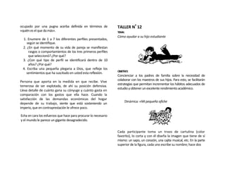 ocupado por una pugna acerba definida en términos de             TALLER Nº 12
«quién es el que da más».                                        TEMA:
                                                                 Cómo ayudar a su hijo estudiante
 1. Enumere de 1 a 7 los diferentes perfiles presentados,
    según se identifique.
 2. ¿En qué momento de su vida de pareja se manifiestan
     rasgos o comportamientos de los tres primeros perfiles
     que seleccionó? ¿Por qué?
 3. ¿Con qué tipo de perfil se identificará dentro de 10
     años? ¿Por qué?
 4. Escriba una pequeña plegaria a Dios, que refleje los
                                                                 OBJETIVO:
   sentimientos que ha suscitado en usted esta reflexión.
                                                                 Concienciar a los padres de familia sobre la necesidad de
Persona que aporta en la medida en que recibe. Vive              colaborar con los maestros de sus hijos. Para esto, se facilitarán
                                                                 estrategias que permitan incrementar los hábitos adecuados de
temerosa de ser explotada, de ahí su posición defensiva.
                                                                 estudio y obtener un excelente rendimiento académico.
Lleva detalle de cuánto gana su cónyuge y cuánto gasta en
comparación con los gastos que ella hace. Cuando la
satisfacción de las demandas económicas del hogar
                                                                      Dinámica: «Mi pequeño afiche
depende de su trabajo, siente que está sosteniendo un
imperio, que en contraprestación le ofrece poco.

Echa en cara los esfuerzos que hace para procurar lo necesario
y el mundo le parece un gigante desagradecido.


                                                                 Cada participante toma un trozo de cartulina (color
                                                                 favorito), lo corta y con él diseña la imagen que tiene de sí
                                                                 mismo: un sapo, un corazón, una cajita musical, etc. En la parte
                                                                 superior de la figura, cada uno escribe su nombre; hace dos
 