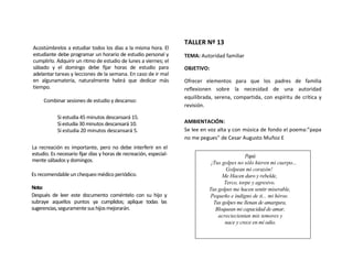 TALLER Nº 13
Acostúmbrelos a estudiar todos los días a la misma hora. El
estudiante debe programar un horario de estudio personal y          TEMA: Autoridad familiar
cumplirlo. Adquirir un ritmo de estudio de lunes a viernes; el
sábado y el domingo debe fijar horas de estudio para                OBJETIVO:
adelantar tareas y lecciones de la semana. En caso de ir mal
en algunamateria, naturalmente habrá que dedicar más                Ofrecer elementos para que los padres de familia
tiempo.                                                             reflexionen sobre la necesidad de una autoridad
                                                                    equilibrada, serena, compartida, con espíritu de crítica y
     Combinar sesiones de estudio y descanso:
                                                                    revisión.

            Si estudia 45 minutos descansará 15.
            Si estudia 30 minutos descansará 10.                    AMBIENTACIÓN:
            Si estudia 20 minutos descansará 5.                     Se lee en voz alta y con música de fondo el poema:”papa
                                                                    no me pegues” de Cesar Augusto Muñoz E
La recreación es importante, pero no debe interferir en el
estudio. Es necesario fijar días y horas de recreación, especial-                              Papá:
mente sábados y domingos.                                                      ¡Tus golpes no sólo hieren mi cuerpo...
                                                                                      Golpean mi corazón!
Es recomendable un chequeo médico periódico.                                        Me Hacen duro y rebelde,
                                                                                     Terco, torpe y agresivo.
Nota:                                                                         Tus golpes me hacen sentir miserable,
Después de leer este documento coméntelo con su hijo y                        Pequeño e indigno de ti... mi héroe.
subraye aquellos puntos ya cumplidos; aplique todas las                         Tus golpes me llenan de amargura,
sugerencias, seguramente sus hijos mejorarán.                                    Bloquean mi capacidad de amar,
                                                                                  acreciecientan mis temores y
                                                                                     nace y crece en mí odio.
 