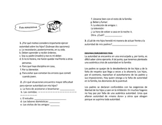f. Llevarse bien con el resto de la familia:
                                                                g. Beber y fumar:
                                                                h. La elección de amigos: i.
                                                                La televisión:
                                                                j. La hora de volver a casa en la noche: k.
                                                                Otra. ¿Cuál? _____________

                                                          3. ¿Cuál de mis hijos heredó mi manera de actuar frente a la
1. ¿Por qué motivo considero importante ejercer           autoridad de mis padres?___________________
autoridad sobre los hijos? (Subraye dos opciones):
a. Lo necesitarán, posteriormente, en su vida.
b. Deben aprender a recibir órdenes.                      IDEASPARACOMPLEMENTARELTEMA:
c. Soy su padre (madre) y ese es mi deber.                La autoridad se encuentra en una encrucijada y, por tanto, es
d. Si no lo hiciera, me harán quedar mal frente a otras   difícil saber cómo ejercerla. A tal punto, que tenemos planteada
    personas.                                             una auténtica crisis de autoridad en la familia:
e. Para que haya disciplina en casa,
 f. Por su bienestar.                                     Los padres se quejan de la desobediencia de los hijos y de la
                                                          falta de respeto que llega a veces a la altanería. Los hijos,
g. Para evitar que cometan los errores que cometí
                                                          por el contrario, reprochan el autoritarismo de los padres y
    cuando joven.
                                                          sus imposiciones. Hay quien otorga a la falta de autoridad
2. ¿En qué situaciones encuentro mayor dificultad         en la familia, los desmanes de la juventud.
para ejercer autoridad con mis hijos?
                                                          Los padres se declaran confundidos con las exigencias de
a. La hora de acostarse o levantarse: ___________         libertad de los hijos y caen en la inhibición. En muchos hogares
 b. Las comidas: ————————————————                         no hay paz por falta de una auténtica autoridad. Unos que
———————                                                   añoran autoridad de «mano dura» y otros que abogan
c. El estudio: ________________________                   porque se suprima toda autoridad.
d. Las labores domésticas: ________
e. Las visitas de los amigos: _______
 