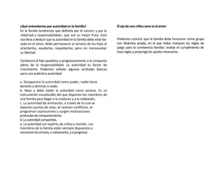 ¿Qué entendemos por autoridad en la familia?                        El ojo de una crítica sana es el amor:
En la familia tendremos que definirla por el «amor» y por la
«libertad y responsabilidad», que son su mejor fruto. Esto
nos lleva a deducir que la autoridad en la familia debe estar ba-   Podemos concluir que la familia debe funcionar como grupo
sada en el amor, debe permanecer al servicio de los hijos al        con dinámica propia, en el que todos marquen las reglas de
orientarlos, ayudarlos, respaldarlos: pero sin menoscabar           juego para la convivencia familiar; evalúe el cumplimiento de
su libertad.                                                        esas reglas y proponga los ajustes necesarios.

Conducirá al hijo paulatina y progresivamente a la conquista
plena de la responsabilidad. La autoridad es factor de
crecimiento. Podemos señalar algunas actitudes básicas
para una auténtica autoridad:

a. Desaparece la autoridad como poder, nadie tiene
derecho a dominar a nadie.
b. Nace y debe existir la autoridad como servicio. Es un
instrumento insustituible del que disponen los miembros de
una familia para llegar a la madurez y a la realización,
c. La autoridad de animación, a través de la cual se
exponen puntos de vista, se razonan conflictos, se
programan aspiraciones y surgen motivaciones
profundas de comportamiento.
d. La autoridad compartida,
e. La autoridad con espíritu de crítica y revisión. Los
miembros de la familia están siempre dispuestos a
reconocer los errores, a subsanarlos, y a progresar.
 