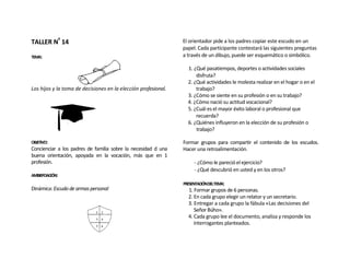 TALLER Nº 14                                                    El orientador pide a los padres copiar este escudo en un
                                                                papel. Cada participante contestará las siguientes preguntas
TEMA:                                                           a través de un dibujo, puede ser esquemático o simbólico.

                                                                  1. ¿Qué pasatiempos, deportes o actividades sociales
                                                                      disfruta?
                                                                  2. ¿Qué actividades le molesta realizar en el hogar o en el
Los hijos y la toma de decisiones en la elección profesional.         trabajo?
                                                                  3. ¿Cómo se siente en su profesión o en su trabajo?
                                                                  4. ¿Cómo nació su actitud vocacional?
                                                                  5. ¿Cuál es el mayor éxito laboral o profesional que
                                                                      recuerda?
                                                                  6. ¿Quiénes influyeron en la elección de su profesión o
                                                                      trabajo?

OBJETIVO:                                                       Formar grupos para compartir el contenido de los escudos.
Concienciar a los padres de familia sobre la necesidad d una    Hacer una retroalimentación.
buena orientación, apoyada en la vocación, más que en 1
profesión.                                                           - ¿Cómo le pareció el ejercicio?
                                                                     - ¿Qué descubrió en usted y en los otros?
AMBIEPOACIÓN:
                                                                PRESENTACIÓNDELTEMA:
Dinámica: Escudo de armas personal                                1. Formar grupos de 6 personas.
                                                                  2. En cada grupo elegir un relator y un secretario.
                                                                  3. Entregar a cada grupo la fábula «Las decisiones del
                                                                     Señor Búho».
                                                                  4. Cada grupo lee el documento, analiza y responde los
                                                                     interrogantes planteados.
 