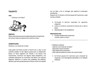 TALLER Nº2                                                            con sus hijos y con su cónyuge; qué aspectos le preocupan
                                                                      actualmente.
TEMA:                                                                 Después de 15 minutos se forman grupos de 6 personas y cada
        ¿Conozco a mis hijos?                                         uno lee su historia.


                                                                          Terminado el ejercicio responden las siguientes
                                                                           preguntas:
                                                                          ¿Cómo se sintieron contando la historia de su vida al
                                                                           grupo.
                                                                          ¿Qué descubrí en mis compañeros?

OBJETIVO:                                                             PRESENTACIÓNDELTEMA:
Ofrecer elementos para que los padres descubran la importancia           1. Entrega individual del cuestionario
de conocer todos los aspectos de la vida de sus hijos.                      ¿Conoce usted a su Hijo?



AMBIENTACIÓN:
                                                                        2. Reflexión individual
Dinámica: «La novela de mi vida»
                                                                        - ¿Qué tan cerca estoy de mis hijos?
                                                                        - ¿Qué tanto conozco de ellos?
Cada padre de familia escribe la historia de su vida, lo más            - ¿Qué objeto tiene conocerlos?
auténtica posible. Se dan algunas pautas para su elaboración:           - ¿Qué aspectos debemos conocer de nuestros hijos?
Buscar un título sugestivo con relación a los hechos más
importantes, comenzar con algunos datos biográficos, una                 2. Se forman grupos de 4 personas para compartir las
anécdota interesante, los momentos más felices y los mayores                respuestas a los interrogantes planteados en la reflexión
disgustos. Definirse a sí mismo: dos cualidades, dos defectos,              individual
aficiones; qué tiene proyectado para el futuro; cómo es la relación      3.
 