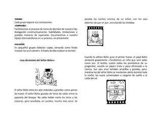 PLENARIA:                                                          pasaba las noches encima de un árbol, con los ojos
Cada grupo expone sus conclusiones.                                abiertos de par en par, escrutando las tinieblas
COMPROMISO:
Facilitaremos el proceso de toma de decisión de nuestro hijo
dialogando constructivamente: habilidades, limitaciones y
posibles maneras de superarlas. Escucharemos a nuestro
hijo(a) interesándonos en su proceso, sin presionarlo.

EVALUACIÓN:
En pequeños grupos elaboran coplas, tomando como fondo
musical «se va el caimán». A través de ellas evalúan la reunión.

                                                                   Cuando la señora Búho puso el primer huevo, el papá Búho
     «Las decisiones del Señor Búho»:                              sentenció gravemente: «Tendremos un niño que será sabio
                                                                   como yo». El buhito, contra todos los pronósticos de su
                                                                   progenitor, resultó un pájaro triste y poco aficionado a la
                                                                   ciencia. Sus ojos eran también amarillos y grandes, pero,
                                                                   mientras los del señor Búho se mantenían alerta durante toda
                                                                   la noche, los suyos comenzaban a cargarse de sueño a la
                                                                   caída del sol.



El señor Búho tenía los ojos redondos y grandes como yemas
de huevo. El señor Búho gozaba de fama de sabio entre la
pajarería del bosque. No sabía hablar como los loros y las
cotorras, pero resultaba, en cambio, mucho más serio. Se
 