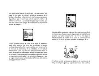 «Un Búho jamás duerme en la noche». «¡Y qué quieres que
haga si me caigo de sueño!» «¡Serás la vergüenza de la
familia!» «Con duros esfuerzos me he hecho conocer y no estoy
dispuesto a que me defraudes ante la opinión pública». El
buhito fue enviado a un colegio de pájaros graduados, que
era una especie de colegio de nobles en la organización
escolar del bosque.



                                                                 Y el señor Búho, con los ojos más amarillos que nunca, se llevó
                                                                 el chico a casa. Pero en cuanto llegaron a la cima del árbol, le
                                                                 propinó una paliza descomunal. «¡A mí no me dejas en
                                                                 ridículo delante de nadie! Si no sacas la carrera por las
                                                                 buenas, la sacas por las malas, y de eso me encargo, ¡YO!»

Un día el señor director se creyó en el deber de prevenir a
papá Búho: «Mucho me temo que su vástago no pueda
continuar los estudios. No muestra actitud para la ciencia. No
le interesa la astronomía, ni la aritmética, ni el cálculo
infinitesimal. «Sólo hay una cosa que le apasiona: silbar. ¿Y
usted le ha oído? Es maravilloso. «Lo que ocurre es que usted
es un inepto y mal pedagogo. Presentaré una denuncia. Mi hijo
es un genio, como su madre y yo; y no estoy dispuesto a que
se hagan recaer sobre su talento las deficiencias del sistema
pedagógico de este centro».
                                                                 El buhito recibió lecciones particulares; le examinaron la
                                                                 vista, le comprara gafas y siguió cayéndose de sueño a
 
