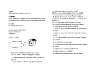 PLENARIA:                                                          5. .Cuál es la actividad favorita de su hijo(a)?
Cada grupo comparte las conclusiones.                             6.Cuál es la mayor habilidad/disposición de su hijo(a)?
                                                                   7. ¿En qué situaciones se siente seguro su hijo(a)?
COMPROMISO:                                                         8. ¿En qué situaciones se siente inseguro su hijo(a)?
Sacaré tiempo para dialogar con mis hijos sobre sus in reses,      9. ¿Qué es lo que mas le desagrada a su hijo (a) de sí
aficiones, temores y situaciones que elevan o bajan autoestima.   mismo?(a)
                                                                  10. ¿Qué es lo que su hijo(a) más admira en usted?
EVALUACIÓN:                                                       11. ¿Cuál es la persona favorita de su hijo(a) en la familia?
Los participantes escriben:                                        12. ¿Qué clase de lecturas prefiere su hijo(a)?
                                                                   13. ¿Cuál ha sido el momento más feliz de la vida de su
Aspectos positivos del taller.                                     hijo(a)?
Aspectos por mejorar.
Sugerencias.                                                        14. ¿Cuál ha sido el momento más triste en la vida de su
                                                                   hijo(a)?
¿Conoce a su hijo?                                                  15. ¿Qué actividades le gustaría a su hijo(a) compartir
                                                                   con usted?
                                                                    16. ¿A qué le tiene miedo su hijo(a)
                                                                    17. ¿En este momento qué es lo que más necesita su hijo(a
                                                                   de usted?
                                                                    18. ¿Qué piensa su hijo(a) acerca del amor?
                                                                    19. ¿Quién es Dios para su hijo(a)?
    1. ¿Cuál es la fecha del cumpleaños de su hijo(a)?              20. ¿Qué planes y proyectos futuros tiene su hijo(a)?
    2.¿Cómo se llama el mejor amigo(a) de su hijo(a)?
     3. ¿Cuál es la materia de estudio que más le interesa a su
    hijo(a)?
     4. ¿Cómo se llama el director de grupo de su hijo(a)?
 