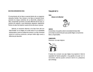 IDEAS PARACOMPLEMENTARELTEMA:                                           TALLER Nº 3

                                                                        TEMA:
El conocimiento de los hijos es esencial dentro de un programa                  Educar en la libertad
educativo familiar. Para conocer a los hijos es necesario tener
presente las etapas evolutivas de su desarrollo, adaptarse a
ellos, comprender que tienen una visión diferente de las cosas, su
proceso de madurez y que lentamente adquieren experiencia
frente a la vida. No imponer nuestra forma de actuar o pensar.

      Además, es necesario observar a los hijos fuera del con-          OBJETIVO:
 texto familiar: en el colegio, en la vida social, en sus actividades   Concientizar a los padres sobre la necesidad de desarrollar
 extraescolares. Jamás se acabará de conocer a un hijo, él siempre      en los hijos la autonomía para que puedan llegar a ser personas
 estará en continua evolución, siempre habrá algo nuevo y               libres y responsables.
 diferente por descubrir.
                                                                        AMBIENTACIÓN:
                                                                        Dinámica: «La caja mágica»




                                                                        El asesor da a conocer una caja mágica muy especial, é. tiene la
                                                                        capacidad de hacerse pequeña o muy grande, de acuer con la
                                                                        necesidad, además puede contener dentro lo q deseamos
                                                                        que contenga.
 