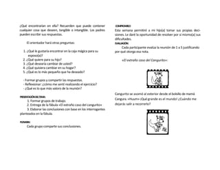 ¿Qué encontrarían en ella? Recuerden que puede contener           COMPROMISO:
cualquier cosa que deseen, tangible o intangible. Los padres      Esta semana permitiré a mi hijo(a) tomar sus propias deci-
pueden escribir sus respuestas.                                   siones. Le daré la oportunidad de resolver por sí mismo(a) sus
                                                                  dificultades.
     El orientador hará otras preguntas:                          EVALUACIÓN:
                                                                        Cada participante evalúa la reunión de 1 a 5 justificando
  1. ¿Qué le gustaría encontrar en la caja mágica para su         por qué otorga esa nota.
      esposo(a)?
  2. ¿Qué quiere para su hijo?                                         «El extraño caso del Cangurito»:
  3. ¿Qué desearía cambiar de usted?
  4. ¿Qué quisiera cambiar en su hogar?
  5. ¿Qué es lo más pequeño que ha deseado?

  - Formar grupos y compartir las respuestas.
  - Reflexionar: ¿cómo me sentí realizando el ejercicio?
  - ¿Qué es lo que más valoro de la reunión?
                                                                  Cangurito se asomó al exterior desde el bolsillo de mamá
PRESENTACIÓNDELTEMA:
                                                                  Cangura. «Huum» ¡Qué grande es el mundo! ¿Cuándo me
     1. Formar grupos de trabajo.
     2. Entrega de la fábula «El extraño caso del cangurito»      dejarás salir a recorrerlo?
     3. Elaborar las conclusiones con base en los interrogantes
planteados en la fábula.

PLENARIA:
     Cada grupo comparte sus conclusiones.
 