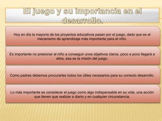 Hoy en día la mayoría de los proyectos educativos pasan por el juego, dado que es el
                mecanismo de aprendizaje más importante para el niño.



Es importante no presionar al niño a conseguir unos objetivos claros, poco a poco llegará a
                             ellos, esa es la misión del juego.



Como padres debemos procurarles todos los útiles necesarios para su correcto desarrollo.



Lo más importante es considerar el juego como algo indispensable en su vida, una acción
              que tienen que realizar a diario y en cualquier circunstancia.
 