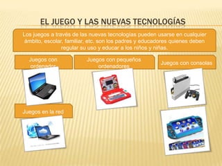EL JUEGO Y LAS NUEVAS TECNOLOGÍAS
Los juegos a través de las nuevas tecnologías pueden usarse en cualquier
 ámbito, escolar, familiar, etc. son los padres y educadores quienes deben
                regular su uso y educar a los niños y niñas.

  Juegos con             Juegos con pequeños
                                                       Juegos con consolas
   ordenador                 ordenadores




Juegos en la red
 