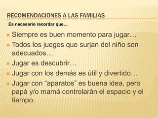 RECOMENDACIONES A LAS FAMILIAS
Es necesario recordar que…

 Siempre es buen momento para jugar…
 Todos los juegos que surjan del niño son
  adecuados…
 Jugar es descubrir…

 Jugar con los demás es útil y divertido…

 Jugar con “aparatos” es buena idea, pero
  papá y/o mamá controlarán el espacio y el
  tiempo.
 