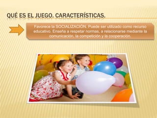 QUÉ ES EL JUEGO. CARACTERÍSTICAS.
        Favorece la SOCIALIZACIÓN. Puede ser utilizado como recurso
        educativo. Enseña a respetar normas, a relacionarse mediante la
                 comunicación, la competición y la cooperación.
 