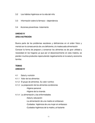 3.2    Los hábitos higiénicos en la vida del niño


3.3    Información sobre la fármaco – dependencia


3.4    Acciones preventivas- tratamiento


UNIDAD IV
ÁREA NUTRICIÓN


Buena parte de los problemas escolares y deficiencias en el orden físico y
mental son la consecuencia de una deficiente y la inadecuada alimentación
Conocer la forma de preparar y conservar los alimentos es de gran utilidad y
necesidad en los hogares ya que por el desconocimiento en esta materia, se
pierden muchos productos repercutiendo negativamente en la salud y economía
familiar.


TEMAS
UNIDAD IV


4.1    Salud y nutrición
4.1.1 Valor de los alimentos
4.1.2 El grupo de alimentos. Su valor nutritivo
4.1.3 La preparación de los alimentos condiciones
             -Higiene personal
             -Higiene de la vivienda
4.1.4 La alimentación y las enfermedades
             -Salud y educación
             -La alimentación de una madre en embarazo
             -Cuidados higiénicos de una mujer en embarazo
             -Cuidados higiénicos de la madre y el lactante



                                        11
 