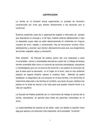 JUSTIFICACION


La familia en el contexto actual experimenta un proceso de transición
caracterizado por crisis que afectan directamente a las personas que lo
conforman


Estamos asistiendo cada día a separaciones legales e informales de parejas
que abandonan al cónyuge y a los hijos, madres solteras adolescentes e hijos
no deseados cuyas vidas se están desenvolviendo en ambientes sin ninguna
muestra de amor, respeto o comprensión. Hoy se encuentran muchos niños,
adolescentes y jóvenes, que claman afanosamente para que sus progenitores
les brinden respaldo, apoyo y orientación.


Este proyecto     de Escuela de padres quiere dar una respuesta a esos
innumerables vacíos y necesidades educativas a partir de un trabajo de terapia
familiar entendida ésta como un conjunto de acciones psicológicas, educativas
y metodológicas que van en procura de transmitir a los padres la convicción de
que la base para la educación en el hogar es el amor, sólo en ese ambiente
propicio se logrará enseñar valores a nuestros hijos.          Además se podrá
establecer un diagnóstico de una situación en el área familiar, a fin de brindar el
tratamiento adecuado a las familias en conflicto, que serán de gran utilidad a los
padres en la tarea de educar a los hijos para que puedan hacerle frente a la
vida con equilibrio.


La Escuela de Padres pretende ser un instrumento de trabajo al servicio de la
familia, educadores, en general para todas las personas interesadas en el
tema.-


La responsabilidad de salvarla es de todos, cada uno desde su posición tiene
algo que aportar a la institución más importante de la sociedad “la familia”.



                                        3
 