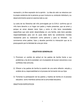 recreación y la libre expresión de la opinión. La idea de valor se relaciona con
la propia existencia de la persona ya que involucra su conducta individual y su
desenvolvimiento social en esencia todo su ser.


La carta de los Derechos del niño promulgado por la O.N.U: confirma que el
niño tiene derecho a un hogar con padre y madre presentes, que se amen y
porque se aman desean tener hijos y como el niño tiene necesidades
específicas que solo serán desarrolladas en una familia, esta tiene grandes
responsabilidades para con él, pues debe darle las condiciones morales
necesarias para su realización como persona y para su felicidad.             La
convivencia entre padres, hijos y abuelos permitirá la interacción que es la
preocupación por la felicidad de unos por otros




                          OBJETIVOS GENERALES


1) Promover un cambio de actitud en los padres de familia frente a sus
   problemas y los de la sociedad, con el propósito de buscar soluciones a sus
   conflictos más comunes.


2) Ofrecer a los padres de familia la ocasión de una seria reflexión, estudio y
   análisis de su responsabilidad en el proceso de formación de sus hijos


3) Fomentar la participación de los padres y madres de familia en el proceso
   educativo como miembros activos de la comunidad educativa.

OBJETIVOS ESPECIFICOS




                                       5
 
