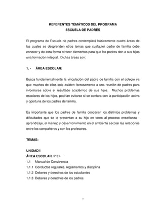 REFERENTES TEMÁTICOS DEL PROGRAMA
                            ESCUELA DE PADRES


El programa de Escuela de padres contemplará básicamente cuatro áreas de
las cuales se desprenden otros temas que cualquier padre de familia debe
conocer y de esta forma ofrecer elementos para que los padres den a sus hijos
una formación integral. Dichas áreas son:


1. -   ÁREA ESCOLAR:


Busca fundamentalmente la vinculación del padre de familia con el colegio ya
que muchos de ellos solo asisten forzosamente a una reunión de padres para
informarse sobre el resultado académico de sus hijos.        Muchos problemas
escolares de los hijos, podrían evitarse si se contara con la participación activa
y oportuna de los padres de familia.


Es importante que los padres de familia conozcan los distintos problemas y
dificultades que se le presentan a su hijo en torno al proceso enseñanza -
aprendizaje, el manejo y desenvolvimiento en el ambiente escolar las relaciones
entre los compañeros y con los profesores.


TEMAS:


UNIDAD I
ÁREA ESCOLAR P.E.I.
1.1    Manual de Convivencia
1.1.1 Conductos regulares, reglamentos y disciplina
1.1.2 Deberes y derechos de los estudiantes
1.1.3 Deberes y derechos de los padres




                                        7
 