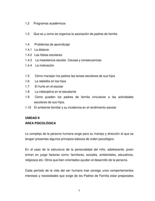 1.2     Programas académicos


1.3     Que es y como se organiza la asociación de padres de familia


1.4     Problemas de aprendizaje
1.4.1 La dislexia
1.4.2 Las fobias escolares
1.4.3    La inasistencia escolar. Causas y consecuencias
1.4.4    La motivación


1.5     Cómo manejan los padres las tareas escolares de sus hijos
1.6     La rebeldía en los hijos
1.7     El hurto en el escolar
1.8     La indisciplina en el estudiante
1.9     Cómo pueden los padres de familia vincularse a las actividades
        escolares de sus hijos.
1.10 El ambiente familiar y su incidencia en el rendimiento escolar


UNIDAD II
ÁREA PSICOLÓGICA


Lo complejo de la persona humana exige para su manejo y dirección el que se
tengan presentes algunos principios básicos de orden psicológico.


En el caso de la estructura de la personalidad del niño, adolescente, joven
entran en juego factores como: familiares, sociales, ambientales, educativos,
religiosos etc. Otros que bien orientados ayudan al desarrollo de la persona.


Cada período de la vida del ser humano trae consigo unos comportamientos
intereses y necesidades que exige de los Padres de Familia estar preparados



                                           8
 