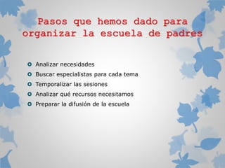 Pasos que hemos dado para
organizar la escuela de padres
 Analizar necesidades
 Buscar especialistas para cada tema
 Temporalizar las sesiones
 Analizar qué recursos necesitamos
 Preparar la difusión de la escuela

 