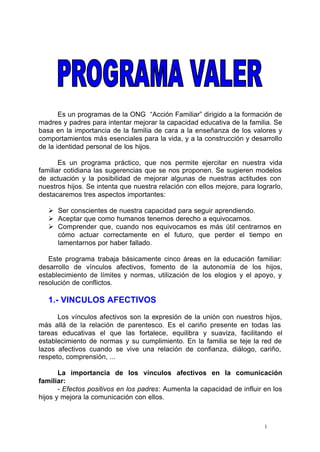 Es un programas de la ONG “Acción Familiar” dirigido a la formación de 
madres y padres para intentar mejorar la capacidad educativa de la familia. Se 
basa en la importancia de la familia de cara a la enseñanza de los valores y 
comportamientos más esenciales para la vida, y a la construcción y desarrollo 
de la identidad personal de los hijos. 
Es un programa práctico, que nos permite ejercitar en nuestra vida 
familiar cotidiana las sugerencias que se nos proponen. Se sugieren modelos 
de actuación y la posibilidad de mejorar algunas de nuestras actitudes con 
nuestros hijos. Se intenta que nuestra relación con ellos mejore, para lograrlo, 
destacaremos tres aspectos importantes: 
Ø Ser conscientes de nuestra capacidad para seguir aprendiendo. 
Ø Aceptar que como humanos tenemos derecho a equivocarnos. 
Ø Comprender que, cuando nos equivocamos es más útil centrarnos en 
cómo actuar correctamente en el futuro, que perder el tiempo en 
lamentarnos por haber fallado. 
Este programa trabaja básicamente cinco áreas en la educación familiar: 
desarrollo de vínculos afectivos, fomento de la autonomía de los hijos, 
establecimiento de límites y normas, utilización de los elogios y el apoyo, y 
resolución de conflictos. 
1.- VINCULOS AFECTIVOS 
Los vínculos afectivos son la expresión de la unión con nuestros hijos, 
más allá de la relación de parentesco. Es el cariño presente en todas las 
tareas educativas el que las fortalece, equilibra y suaviza, facilitando el 
establecimiento de normas y su cumplimiento. En la familia se teje la red de 
lazos afectivos cuando se vive una relación de confianza, diálogo, cariño, 
respeto, comprensión, ... 
La importancia de los vínculos afectivos en la comunicación 
1 
familiar: 
- Efectos positivos en los padres: Aumenta la capacidad de influir en los 
hijos y mejora la comunicación con ellos. 
 