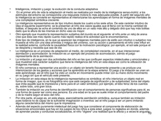 10 
• Inteligencia, imitación y juego: la evolución de la conducta adaptativa 
• En el primer año de vida la adaptación al medio se realizaba por medio de la inteligencia senso-motriz: a los 
estímulos del entorno se correspondía una respuesta motora lo más adecuada posible. A partir del segundo año 
la inteligencia se convierte en representativa al interiorizarse los aprendizajes en forma de imágenes mentales de 
una complejidad simbólica creciente. 
• La inteligencia representativa es de tipo intuitivo desde los cuatro a los siete años. De este carácter intuitivo da 
idea el siguiente experimento: se le presentan al niño dos vasos iguales que él llena con la misma cantidad de 
bolitas; si después se echa el contenido de uno de ellos en un vaso más alto y delgado dirá que hay más bolitas 
dado que la altura de las mismas en dicho vaso es mayor. 
• Otro ejemplo que muestra la representación subjetiva del mundo es el siguiente: el niño ante un reloj de arena 
cree que ésta cae más rápido cuanto más rápido realiza él la actividad que le encomendamos. 
• Este tipo de inteligencia, en la que ya aparecen las imágenes mentales pero de estilo aún intuitivo o subjetivo nos 
muestra al niño con una idea animista o mágica del universo, con su acción o pensamiento el niño cree influir en 
la realidad externa, confunde la causalidad física con la motivación psicológica: por ejemplo, el sol sale porque el 
se despierta y necesita que sea de día 
• La inteligencia es un proceso de adaptación al medio, de complejidad creciente, en el que interaccionan 
asimilación y acomodación: la imitación es un ejemplo del proceso de acomodación, siendo el juego 
representante de la asimilación . 
• La imitación y el juego son dos actividades del niño en las que confluyen aspectos intelectuales y emocionales y 
que muestran ese carácter subjetivo que tiene la inteligencia del niño en esta etapa así como la utilización de 
imágenes mentales. 
• El niño comienza a representar una acción o un objeto sin tenerlo físicamente presente y se produce una 
interiorización de los gestos y acciones que ha aprendido en la etapa anterior. El juego y la imitación se unen en 
este aprendizaje: así el niño que ha visto un coche en movimiento puede imitar con su mano dicho movimiento 
en su juego sin que el vehículo esté presente. 
• La imitación en esta etapa de la inteligencia representativa es simbólica: el niño interioriza un objeto real en 
forma de imagen, que no es fotográfica sino que está cargada de significación y de subjetividad; toma del objeto 
que imita aquello que le impresiona y tiene para él un valor simbólico; por ejemplo, el lobo feroz de los cuentos 
es, sobre todo, una gran boca. 
• También la imitación es una forma de identificación con el comportamiento de personas significativas para él, es 
una forma de querer ser como esa persona. Es una edad en la que se suele imitar el comportamiento del padre 
o de la madre según el sexo del niño. 
• Por otra parte, el juego es, en esta etapa, esencialmente asimilación simbólica, aunque también es imitación 
pues todavía no es capaz de la suficiente imaginación o inventiva: así el niño juega a ser un perro imitando 
alguna característica del mismo que le impresiona. 
• Además del aspecto puramente intelectual del juego hay que considerar el componente de elaboración de 
situaciones emocionales que hay en los juegos de los niños a esta edad, juegos no reglados en donde, además 
de aprender pautas y conductas socializadoras, el niño "digiere" una realidad que le afecta y a veces le angustia. 
 