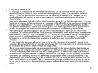 11 
• Lenguaje y socialización 
• El lenguaje es indisociable del medio familiar del niño. En los primeros meses de vida, la 
entonación de las palabras de la madre les daba significado; ahora una palabra es toda una 
acción: "guau" tal vez significa "ese perro que me asusta con sus ladridos", es decir, el niño 
emplea la palabra-frase con la que se expresa no un objeto concreto sino una situación 
determinada. 
• Más tarde, alrededor de los tres años, el niño comienza una época de interrogaciones continuas, 
haciendo preguntas de las que conoce la respuesta; más adelante, a los cuatro años insistirá en 
los "por qué" y los "cómo", y más que la explicación le interesa ver si la respuesta se ajusta a 
sus propios sentimientos; no hay que olvidar que es una edad egocéntrica en la que el niño se 
acerca a los objetos en función de la adecuación de éstos a sus deseos y necesidades. 
• Pero el lenguaje es tanto expresión de las tendencias individuales como de las influencias 
exteriores. La conversación que se inicia de modo rudimentario entre madre e hijo tiene también 
una dimensión social. El niño que oye el "no, no", aprende a posponer la satisfacción inmediata 
de un impulso a cambio del beneficio del cariño y la aprobación de su madre. Por medio del 
lenguaje se le transmiten las pautas propias de la cultura en que ese núcleo familiar está 
inmerso. 
• El niño desarrolla su personalidad primero en la familia y luego en la sociedad. Los primeros 
años son de primacía familiar en su vida, pero luego, con su incorporación a la escuela, aparece 
la necesidad de aprender a convivir con los otros niños. 
• Su primera experiencia escolar es casi una continuación de su mundo familiar: la maestra es 
una madre y los compañeros ocupan el lugar de los hermanos; los conflictos que surgen en la 
escuela son semejantes a los que vive en su casa; por eso, la adaptación a ese nuevo medio 
estará influida, en gran medida, por el tipo de vivencias que tenga con sus padres y hermanos. 
• Una forma de elaborar y resolver los conflictos que aparecen tanto en la escuela como en su 
propio hogar son, además del juego, los cuentos a los que los niños, en estas edades, son tan 
aficionados: el niño se embelesa oyendo hablar de la gran boca del lobo feroz y abre su boca a 
la vez que lo hace el lobo; los cuentos le ayudan a elaborar los miedos tan comunes de estos 
años. 
• 
 
