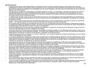 13 
Mundo emocional 
• Durante el primer año de vida el bebé realizó un importante proceso con repercusiones tanto para su vida interna como para sus 
posibilidades de relación con los demás: primero aprendió a ver a su madre como alguien separado de él; además tuvo que admitir que 
era la misma madre la que satisfacía sus necesidades como la que las frustraba; y, por tanto, que sus sentimientos de amor y rabia iban 
dirigidos a la misma persona. 
• Con todo esto, en el bebé se va organizando un incipiente sentido de sí mismo, un "yo"primitivo y una básica concepción de un mundo 
material separado de él, lo "no-yo".La integración de ese primitivo yo y la separación de la madre como una sola persona, le hacen 
reconocer que siente enojo hacia la misma madre a la que ama y necesita, pero también le permite sentir agradecimiento por el amor 
que recibe a pesar de sus momentos de rabia. 
• La dificultad para recordar nosotros mismos estas etapas nos hace ver a los niños ajenos a toda esa problemática que, efectivamente, 
se olvida si se ha resuelto suficientemente bien, pero no siempre transcurre todo felizmente y los problemas se presentan con síntomas 
de gravedad variable. 
• El primer año es el de la etapa oral porque la problemática afectiva gira en torno a la alimentación: el destete, el cambio a los alimentos 
sólidos..., son experiencias del niño con la madre que dan lugar a las vivencias que hemos comentado. 
• En el segundo año los intereses emocionales del niño giran en torno a la adquisición del control de esfínteres: desprenderse de algo de 
su cuerpo que el valora, por agradar a su madre, va a poner en juego todo el amor que le tiene. El niño quiere ser "bueno" aprendiendo a 
controlarse según las pautas que le impone su madre: es la etapa anal. 
• Al final del segundo año, el niño suele haber controlado sus esfínteres: en general se controla primero la defecación y luego el orinar de 
modo que al final del segundo año se ha adaptado a la limpieza. 
• En el curso del tercer año aumenta la curiosidad por los genitales, se interesa por ellos, por las diferencias entre hombre y mujer, por el 
nacimiento de los niños, por las relaciones sexuales... Es la época del complejo de Edipo, que de un modo muy resumido es el deseo de 
exclusividad en el afecto de la madre en el caso del niño, y del padre, en el caso de la niña. 
• Todas las fases que el niño va viviendo no se superan totalmente y, en la pubertad reaparecen problemas relacionados con los conflictos 
vividos en las etapas oral, anal y genital. 
• Las mayores dificultades en este período suelen estar marcadas por la inevitable aceptación del tercero, del otro, aceptación que cuesta 
mucho porque choca con la omnipotencia propia de los primeros años: en el proceso de socialización, que comienza en la familia, se va 
instaurando el "principio de realidad", es decir, admitir la existencia de los demás con sus propios deseos y necesidades que no siempre 
coinciden con los del niño, frustrándolo en su intento de imponerse. 
• La autoestima del niño ha de salir bien librada de esta lucha entre el deseo de autoafirmarse a toda costa y el de admitir también la 
afirmación de los demás: es un equilibrio difícil y no siempre bien logrado lo que conlleva toda una serie de dificultades en las relaciones, 
desde timidez a agresividad, y que se manifiestan en el hogar y más tarde en la escuela. 
• El niño vive todas estas situaciones primeramente en la relación con los padres y después con los hermanos. Los hermanos son niños 
igual que él, que le disputan el cariño y la predilección de los padres. El deseo que aparece es el de "eliminarlos", deseo cargado de una 
agresividad más o menos inconsciente y de otros sentimientos como son el miedo y la culpabilidad. 
• El nacimiento de un nuevo hermanito suele provocar el rechazo del niño que se manifiesta de diversas maneras: en forma de agresión 
directa o en comportamientos que el niño ya había superado, como es volver a mojar la cama..., y en ocasiones mostrando un 
exagerado interés por el bienestar del hermanito, interés que llega a confundir a los padres. 
• Todos estos conflictos, que surgen en la edad en la que el niño aprende las primeras conductas que lo convertirán en un ser sociable, 
quedan amortiguados y, aparentemente olvidados, en la etapa de latencia, que comienza alrededor de los cinco años y que se alarga 
hasta la pubertad. 
• En la pubertad tienen lugar intensos cambios hormonales que harán aflorar nuevamente los problemas que quedaron silenciados en la 
niñez, que no podrán seguir ya reprimidos, sino que van a ser potenciados por dicha revolución hormonal. 
• La norma moral y el ideal del yo se empiezan a formar en los primeros años de la vida, modelando el comportamiento del niño según las 
pautas y normas socialmente admitidas y valoradas y siguen funcionando en la siguiente etapa, de latencia, época de grandes 
adquisiciones, fundamentalmente intelectuales. 
 