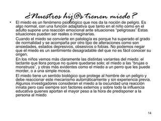 14 
¿Nuestros hij@s tienen miedo? • El miedo es un fenómeno psicológico que nos da la noción de peligro. Es 
algo normal, con una función adaptativa que tanto en el niño como en el 
adulto supone una reacción emocional ante situaciones “peligrosas” Estas 
situaciones pueden ser reales o imaginarias. 
Cuando el miedo se convierte en patología es porque ha superado el grado 
de normalidad y se acompaña por otro tipo de alteraciones como son 
ansiedades, estados depresivos, obsesivos o fobias. No podemos negar 
que el miedo es un sentimiento desagradable del que no es fácil conocer su 
origen. 
En los niños vemos más claramente las distintas variantes del miedo: el 
lactante que llora porque no quiere quedarse solo; el miedo a las “brujas o 
monstruos”, y otras más evidentes como el miedo a un perro que les puede 
morder, o a una simple mosca. 
El miedo tiene un sentido biológico que protege al hombre de un peligro y 
debe reaccionar este mecanismo automáticamente y sin experiencia previa. 
Algunos investigadores consideran el miedo a la oscuridad una reacción 
innata pero casi siempre son factores externos y sobre todo la influencia 
educativa quienes aportan el mayor peso a la hora de predisponer a la 
persona al miedo 
 