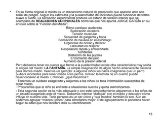 15 
• En su forma original el miedo es un mecanismo natural de protección que aparece ante una 
señal de peligro. Según los estímulos y la pusilanimidad del individuo puede funcionar de forma 
suave o fuerte. La sensación experimental produce un estado de tensión interior que se 
acompaña de REACCIONES CORPORALES como las que nos apunta JORGE GARCÍA en su 
artículo sobre la “Función del Miedo”:R 
itmo cardiaco acelerado 
Sudoración excesiva 
Tensión muscular 
Sequedad de garganta y boca 
Sensación de nausea en el estómago 
Urgencias de orinar y defecar 
Dificultad en respirar 
Respiración rápida y entrecortada 
Temblores 
Dilatación de las pupilas 
Erizamiento del pelo 
Aumento de la presión arterial 
Pero debemos tener en cuenta que frente a la pusilanimidad existe otra característica muy unida 
al origen del miedo: LA FANTASÍA. La simple imaginación de algún hecho amenazante bastaría 
para darnos miedo. Veamos un ejemplo: a algunos niños les basta imaginarse que un perro 
pudiera morderles para tener miedo a los perros. Incluso la lectura de un cuento puede 
desencadenar el miedo. Entonces, ¿qué hacemos?: 
· Tenemos un cuidado exagerado y alejamos a los niños de toda información susceptible de 
crear miedo. 
· Procuramos que el niño se enfrente a situaciones nuevas y quizá atemorizantes. 
- Esta segunda opción es la más adecuada y con este comportamiento alejaremos a los niños de 
un estado exagerado ante el miedo. Debemos intentar “dialogar” con el miedo y descubrir cómo 
influye en nuestra vida. Toda persona es un ser único y “sus miedos” también lo son. Aún así 
podemos agrupar “miedos típicos” para afrontarlos mejor. Este agrupamiento lo podemos hacer 
según la edad que nos facilitará más su identificación. 
 