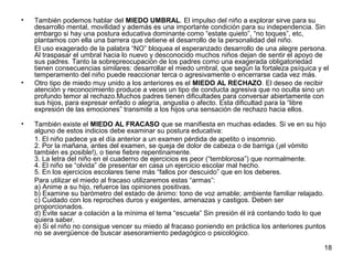 18 
• También podemos hablar del MIEDO UMBRAL. El impulso del niño a explorar sirve para su 
desarrollo mental, movilidad y además es una importante condición para su independencia. Sin 
embargo si hay una postura educativa dominante como “estate quieto”, “no toques”, etc, 
plantamos con ella una barrera que detiene el desarrollo de la personalidad del niño. 
El uso exagerado de la palabra “NO” bloquea el esperanzado desarrollo de una alegre persona. 
Al traspasar el umbral hacia lo nuevo y desconocido muchos niños dejan de sentir el apoyo de 
sus padres. Tanto la sobrepreocupación de los padres como una exagerada obligatoriedad 
tienen consecuencias similares: desarrollar el miedo umbral, que según la fortaleza psíquica y el 
temperamento del niño puede reaccionar terca o agresivamente o encerrarse cada vez más. 
• Otro tipo de miedo muy unido a los anteriores es el MIEDO AL RECHAZO. El deseo de recibir 
atención y reconocimiento produce a veces un tipo de conducta agresiva que no oculta sino un 
profundo temor al rechazo.Muchos padres tienen dificultades para conversar abiertamente con 
sus hijos, para expresar enfado o alegría, angustia o afecto. Esta dificultad para la “libre 
expresión de las emociones” transmite a los hijos una sensación de rechazo hacia ellos. 
• También existe el MIEDO AL FRACASO que se manifiesta en muchas edades. Si ve en su hijo 
alguno de estos indicios debe examinar su postura educativa: 
1. El niño padece ya el día anterior a un examen pérdida de apetito o insomnio. 
2. Por la mañana, antes del examen, se queja de dolor de cabeza o de barriga (¡el vómito 
también es posible!), o tiene fiebre repentinamente. 
3. La letra del niño en el cuaderno de ejercicios es peor (“temblorosa”) que normalmente. 
4. El niño se “olvida” de presentar en casa un ejercicio escolar mal hecho. 
5. En los ejercicios escolares tiene más “fallos por descuido” que en los deberes. 
Para utilizar el miedo al fracaso utilizaremos estas “armas”: 
a) Anime a su hijo, refuerce las opiniones positivas. 
b) Examine su barómetro del estado de ánimo: tono de voz amable; ambiente familiar relajado. 
c) Cuidado con los reproches duros y exigentes, amenazas y castigos. Deben ser 
proporcionados. 
d) Evite sacar a colación a la mínima el tema “escuela” Sin presión él irá contando todo lo que 
quiera saber. 
e) Si el niño no consigue vencer su miedo al fracaso poniendo en práctica los anteriores puntos 
no se avergüence de buscar asesoramiento pedagógico o psicológico. 
 