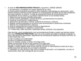 20 
• A modo de RECOMENDACIONES FINALES y siguiendo a JORGE GARCÍA 
1. No demostrar y manifestar los miedos delante de los niños. 
El miedo puede transmitirse de padres a hijos mediante el aprendizaje por observación. Unos 
padres miedosos además pueden interferir en la desaparición del miedo de los hijos impidiendo 
que estos exploren su entorno. La falta de experiencia influirá de forma decisiva en la 
consolidación de los miedos y su posterior transformación en las temibles fobias. 
2. Seleccionar las lecturas infantiles adecuadas. 
3. Contar cuentos agradables, exentos de terror y acontecimientos truculentos. 
4. Fomentar la autonomía e independencia. 
5. Seleccionar las películas a visionar, evitando las de terror y violencia. 
6. Realizar cambios graduales en el entorno para acostumbrarlo a situaciones novedosas. 
7. Reforzar los comportamientos valerosos 
8. Evitar la sobreprotección porque fomenta la dependencia. 
9. Enseñar habilidades en relajación y autocontrol. 
10. Y sobre todo, saber escuchar y dedicarles tiempo suficiente a los pequeños. 
Para terminar, como complemento a las recomendaciones finales y puesto que siempre vienen 
bien unos CONSEJOS PRÁCTICOS, aquí van unos cuantos que seguro ayudarán a orientar un 
poco a las personas interesadas. Seguiremos las orientaciones dadas por el doctor ESTIVILL en 
su libro Duérmete, niño: 
Tu hijo no padece una enfermedad. 
No tiene un problema psicológico. 
No es un mimado, aunque, a veces, te lo haga creer. 
Debes concienciarte de que lo que sucede no es culpa tuya. 
No veas la situación como un problema, porque realmente no lo es. 
Relájate, si estás relajado serás mucho más útil, ya que no interrumpirás el sueño de tu hijo y 
podrás solucionar las cosas de una manera coherente. 
Y, sobretodo, en caso de que tu hijo sufra un trastorno del sueño, no lo despiertes, con eso no 
solucionarás nada, sólo conseguirás que se asuste. 
 