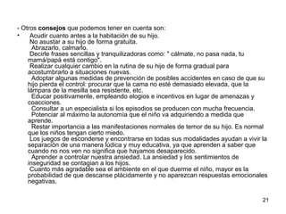 21 
- Otros consejos que podemos tener en cuenta son: 
• Acudir cuanto antes a la habitación de su hijo. 
No asustar a su hijo de forma gratuita. 
Abrazarlo, calmarlo. 
Decirle frases sencillas y tranquilizadoras como: " cálmate, no pasa nada, tu 
mamá/papá está contigo". 
Realizar cualquier cambio en la rutina de su hijo de forma gradual para 
acostumbrarlo a situaciones nuevas. 
Adoptar algunas medidas de prevención de posibles accidentes en caso de que su 
hijo pierda el control: procurar que la cama no esté demasiado elevada, que la 
lámpara de la mesilla sea resistente, etc. 
Educar positivamente, empleando elogios e incentivos en lugar de amenazas y 
coacciones. 
Consultar a un especialista si los episodios se producen con mucha frecuencia. 
Potenciar al máximo la autonomía que el niño va adquiriendo a medida que 
aprende. 
Restar importancia a las manifestaciones normales de temor de su hijo. Es normal 
que los niños tengan cierto miedo. 
Los juegos de esconderse y encontrarse en todas sus modalidades ayudan a vivir la 
separación de una manera lúdica y muy educativa, ya que aprenden a saber que 
cuando no nos ven no significa que hayamos desaparecido. 
Aprender a controlar nuestra ansiedad. La ansiedad y los sentimientos de 
inseguridad se contagian a los hijos. 
Cuanto más agradable sea el ambiente en el que duerme el niño, mayor es la 
probabilidad de que descanse plácidamente y no aparezcan respuestas emocionales 
negativas. 
 