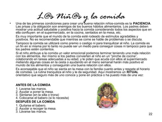 22 
L@s Niñ@s y la comida 
• Una de las primeras condiciones para crear una buena relación niños-comida es la PACIENCIA. 
Las prisas y la obligación son enemigos de los buenos hábitos alimentarios. Los padres deben 
mostrar una actitud saludable y positiva hacia la comida considerando todos los aspectos que en 
ella confluyen: en el supermercado, en la cocina, sentados en la mesa, etc. 
Es muy importante que el mundo de la comida esté rodeado de estímulos agradables y 
positivos. No es recomendable que mientras se come se hable de problemas o se discuta. 
Tampoco la comida se utilizará como premio o castigo ni para tranquilizar al niño. La comida es 
un fin en sí misma por lo tanto no puede ser un medio para conseguir cosas ni tampoco para que 
los padres estén contentos. 
Si el niño atribuye a la comida un valor emocional podemos terminar teniendo una mala relación 
con los alimentos. Así mismo si los padres convierten al niño en un “pinche de cocina”, 
colaborando en tareas adecuadas a su edad, y le piden que acuda con ellos al supermercado 
metiendo algunas cosas en la cesta o ayudando en el menú semanal harán más positivo el 
mundo de los alimentos y conseguirán una buena relación con ellos. 
Es aconsejable que el niño se sienta en la mesa con la familia cuanto antes y respete el horario 
de comidas. La rutina tranquiliza al niño y le da seguridad. Aquí mostramos un RITUAL 
orientativo que seguro más de uno conoce y pone en práctica o ha puesto más de una vez: 
ANTES DE LA COMIDA 
1. Lavarse las manos. 
2. Ayudar a poner la mesa. 
3. Sentarse (en la silla o trona) 
4. Colocarse el babero (si lo necesita) 
DESPUÉS DE LA COMIDA 
1. Quitarse el babero. 
2. Ayudar a recoger la mesa. 
3. Lavarse las manos. 
 
