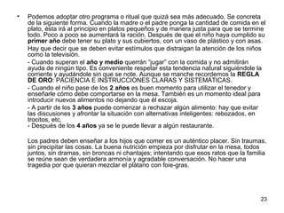 23 
• Podemos adoptar otro programa o ritual que quizá sea más adecuado. Se concreta 
de la siguiente forma. Cuando la madre o el padre ponga la cantidad de comida en el 
plato, ésta irá al principio en platos pequeños y de manera justa para que se termine 
todo. Poco a poco se aumentará la ración. Después de que el niño haya cumplido su 
primer año debe tener su plato y sus cubiertos, con un vaso de plástico y con asas. 
Hay que decir que se deben evitar estímulos que distraigan la atención de los niños 
como la televisión. 
- Cuando superan el año y medio querrán “jugar” con la comida y no admitirán 
ayuda de ningún tipo. Es conveniente respetar esta tendencia natural siguiéndole la 
corriente y ayudándole sin que se note. Aunque se manche recordemos la REGLA 
DE ORO: PACIENCIA E INSTRUCCIONES CLARAS Y SISTEMÁTICAS. 
- Cuando el niño pase de los 2 años es buen momento para utilizar el tenedor y 
enseñarle cómo debe comportarse en la mesa. También es un momento ideal para 
introducir nuevos alimentos no dejando que él escoja. 
- A partir de los 3 años puede comenzar a rechazar algún alimento: hay que evitar 
las discusiones y afrontar la situación con alternativas inteligentes: rebozados, en 
trocitos, etc. 
- Después de los 4 años ya se le puede llevar a algún restaurante. 
Los padres deben enseñar a los hijos que comer es un auténtico placer. Sin traumas, 
sin precipitar las cosas. La buena nutrición empieza por disfrutar en la mesa, todos 
juntos, sin dramas, sin broncas ni chantajes; intentando que esos ratos que la familia 
se reúne sean de verdadera armonía y agradable conversación. No hacer una 
tragedia por que quieran mezclar el plátano con foie-gras. 
 