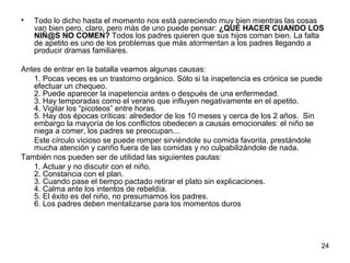 24 
• Todo lo dicho hasta el momento nos está pareciendo muy bien mientras las cosas 
van bien pero, claro, pero más de uno puede pensar: ¿QUÉ HACER CUANDO LOS 
NIÑ@S NO COMEN? Todos los padres quieren que sus hijos coman bien. La falta 
de apetito es uno de los problemas que más atormentan a los padres llegando a 
producir dramas familiares. 
Antes de entrar en la batalla veamos algunas causas: 
1. Pocas veces es un trastorno orgánico. Sólo si la inapetencia es crónica se puede 
efectuar un chequeo. 
2. Puede aparecer la inapetencia antes o después de una enfermedad. 
3. Hay temporadas como el verano que influyen negativamente en el apetito. 
4. Vigilar los “picoteos” entre horas. 
5. Hay dos épocas críticas: alrededor de los 10 meses y cerca de los 2 años. Sin 
embargo la mayoría de los conflictos obedecen a causas emocionales: el niño se 
niega a comer, los padres se preocupan... 
Este círculo vicioso se puede romper sirviéndole su comida favorita, prestándole 
mucha atención y cariño fuera de las comidas y no culpabilizándole de nada. 
También nos pueden ser de utilidad las siguientes pautas: 
1. Actuar y no discutir con el niño. 
2. Constancia con el plan. 
3. Cuando pase el tiempo pactado retirar el plato sin explicaciones. 
4. Calma ante los intentos de rebeldía. 
5. El éxito es del niño, no presumamos los padres. 
6. Los padres deben mentalizarse para los momentos duros 
 