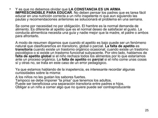 25 
• Y es que no debemos olvidar que LA CONSTANCIA ES UN ARMA 
IMPRESCINDIBLE PARA EDUCAR. No deben pensar los padres que es tarea fácil 
educar en una nutrición correcta a un niño inapetente ni que aun siguiendo las 
pautas y recomendaciones anteriores se solucionará el problema en una semana. 
Se come por necesidad no por obligación. El hambre es la normal demanda de 
alimento. Es diferente al apetito que es el normal deseo de satisfacer el gusto. La 
conducta alimenticia necesita una guía y nadie mejor que la madre, el padre o ambos 
para afrontarlo. 
A modo de resumen digamos que cuando el apetito es bajo puede ser un fenómeno 
natural que clasificaremos en transitorio, global o parcial. La falta de apetito es 
transitoria cuando existe un trastorno orgánico ocasional; cuando existe un trastorno 
psicológico o si existe un trastorno funcional subyacente. Por otro lado, hablamos de 
falta de apetito global si el niño rechaza todos los alimentos por lo que estaríamos 
ante un proceso orgánico. La falta de apetito es parcial si el niño come unas cosas 
sí y otras no, se trata en este caso de un error pedagógico. 
Ya que estamos hablando de la inapetencia, es interesante recordar algunas 
curiosidades sobre la misma: 
A los niños no les gustan los sabores fuertes. 
Tampoco se debe imponer “la prisa” que tenemos los adultos. 
Puede ser beneficiosa una separación transitoria entre padres e hijos. 
Obligar a un niño a comer algo que no quiere puede ser contraproducente 
 