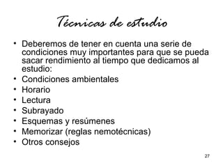 27 
Técnicas de estudio 
• Deberemos de tener en cuenta una serie de 
condiciones muy importantes para que se pueda 
sacar rendimiento al tiempo que dedicamos al 
estudio: 
• Condiciones ambientales 
• Horario 
• Lectura 
• Subrayado 
• Esquemas y resúmenes 
• Memorizar (reglas nemotécnicas) 
• Otros consejos 
 