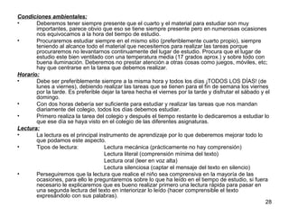 28 
Condiciones ambientales: 
• Deberemos tener siempre presente que el cuarto y el material para estudiar son muy 
importantes, parece obvio que eso se tiene siempre presente pero en numerosas ocasiones 
nos equivocamos a la hora del tiempo de estudio. 
• Procuraremos estudiar siempre en el mismo sitio (preferiblemente cuarto propio), siempre 
teniendo al alcance todo el material que necesitemos para realizar las tareas porque 
procuraremos no levantarnos continuamente del lugar de estudio. Procura que el lugar de 
estudio este bien ventilado con una temperatura media (17 grados aprox.) y sobre todo con 
buena iluminación. Deberemos no prestar atención a otras cosas como juegos, móviles, etc; 
hay que centrarse en la tarea que debemos realizar. 
Horario: 
• Debe ser preferiblemente siempre a la misma hora y todos los días ¡TODOS LOS DÍAS! (de 
lunes a viernes), debiendo realizar las tareas que se tienen para el fin de semana los viernes 
por la tarde. Es preferible dejar la tarea hecha el viernes por la tarde y disfrutar el sábado y el 
domingo. 
• Con dos horas debería ser suficiente para estudiar y realizar las tareas que nos mandan 
diariamente del colegio, todos los días debemos estudiar. 
• Primero realiza la tarea del colegio y después el tiempo restante lo dedicaremos a estudiar lo 
que ese día se haya visto en el colegio de las diferentes asignaturas. 
Lectura: 
• La lectura es el principal instrumento de aprendizaje por lo que deberemos mejorar todo lo 
que podamos este aspecto. 
• Tipos de lectura: Lectura mecánica (prácticamente no hay comprensión) 
Lectura literal (comprensión mínima del texto) 
Lectura oral (leer en voz alta) 
Lectura silenciosa (captar el mensaje del texto en silencio) 
• Perseguiremos que la lectura que realice el niño sea comprensiva en la mayoría de las 
ocasiones, para ello le preguntaremos sobre lo que ha leído en el tiempo de estudio, si fuera 
necesario le explicaremos que es bueno realizar primero una lectura rápida para pasar en 
una segunda lectura del texto en interiorizar lo leído (hacer comprensible el texto 
expresándolo con sus palabras). 
 