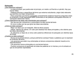 29 
Subrayado: 
¿Qué debemos subrayar? 
· La idea principal, que puede estar al principio, en medio o al final de un párrafo. Hay que 
buscar ideas. 
· Palabras técnicas o específicas del tema que estamos estudiando y algún dato relevante 
que permita una mejor comprensión. 
· Para comprobar que hemos subrayado correctamente podemos hacernos preguntas sobre 
el contenido y sí las respuestas están contenidas en las palabras subrayadas entonces, el 
subrayado estará bien hecho. 
¿Cómo detectamos las ideas más importantes para subrayar? 
· Son las que dan coherencia y continuidad a la idea central del texto 
· En torno a ellas son las que giran las ideas secundarias. 
¿Cómo se debe subrayar? 
· Mejor con lápiz que con bolígrafo. Sólo los libros propios 
· Utilizar lápices de colores. Un color para destacar las ideas principales y otro distinto para 
las ideas secundarias. 
· Sí utilizamos un lápiz de un único color podemos diferenciar el subrayado con distintos tipos 
de líneas 
¿Cuándo se debe subrayar? 
· Nunca en la primera lectura, porque podríamos subrayar frases o palabras que no expresen 
el contenido del tema. 
· Las personas que están muy entrenadas en lectura comprensiva deberán hacerlo en la 
segunda lectura. 
· Las personas menos entrenadas en una tercera lectura. 
· Cuando conocemos el significado de todas las palabras en sí mismas y en el contexto en 
que se encuentran expresadas. 
 